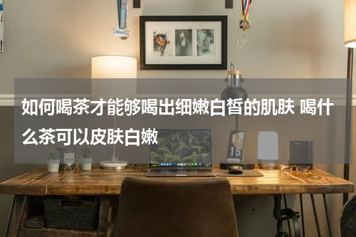 如何喝茶才能够喝出细嫩白皙的肌肤 喝什么茶可以皮肤白嫩