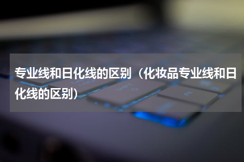 专业线和日化线的区别（化妆品专业线和日化线的区别）