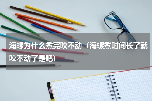 海螺为什么煮完咬不动（海螺煮时间长了就咬不动了是吧）