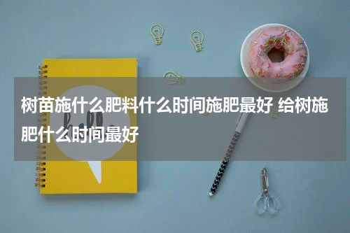 树苗施什么肥料什么时间施肥最好 给树施肥什么时间最好