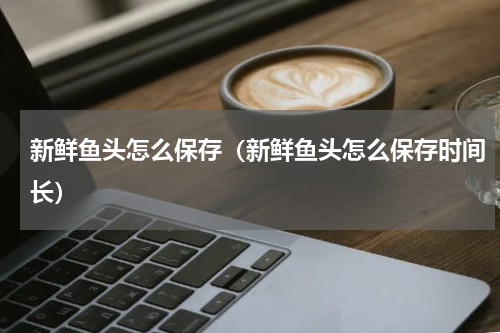 新鲜鱼头怎么保存（新鲜鱼头怎么保存时间长）