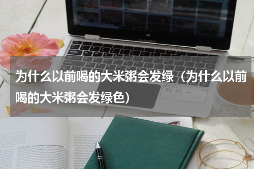 为什么以前喝的大米粥会发绿（为什么以前喝的大米粥会发绿色）