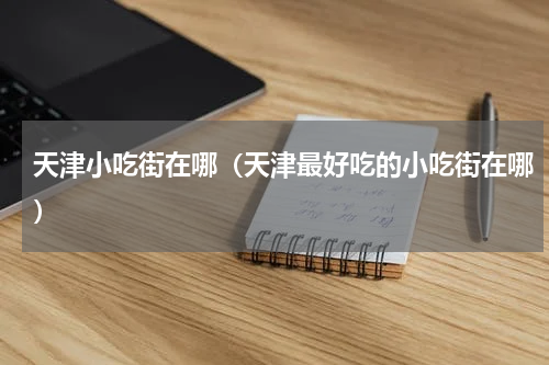 天津小吃街在哪（天津最好吃的小吃街在哪）