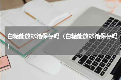 白糖能放冰箱保存吗（白糖能放冰箱保存吗）