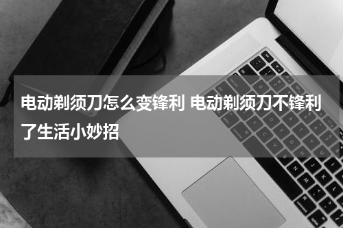 电动剃须刀怎么变锋利 电动剃须刀不锋利了生活小妙招