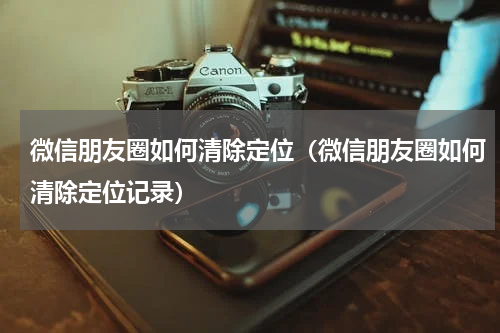 微信朋友圈如何清除定位（微信朋友圈如何清除定位记录）