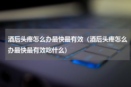 酒后头疼怎么办最快最有效（酒后头疼怎么办最快最有效吃什么）