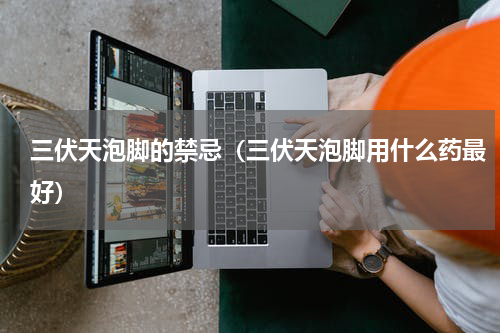 三伏天泡脚的禁忌（三伏天泡脚用什么药最好）