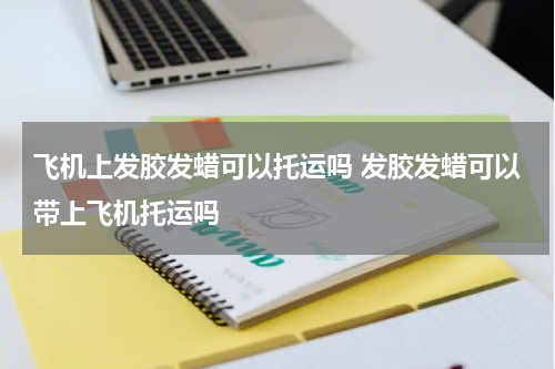 飞机上发胶发蜡可以托运吗 发胶发蜡可以带上飞机托运吗