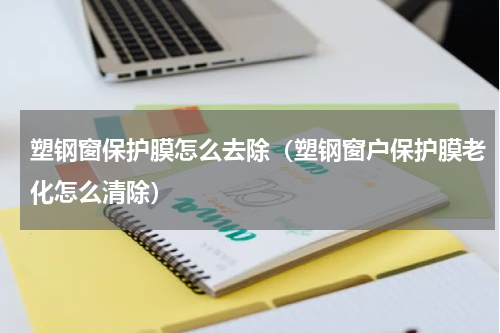 塑钢窗保护膜怎么去除（塑钢窗户保护膜老化怎么清除）