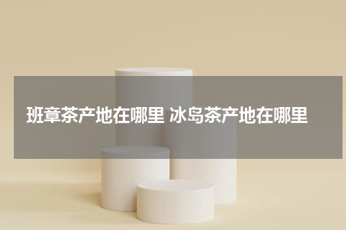 班章茶产地在哪里 冰岛茶产地在哪里