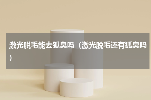 激光脱毛能去狐臭吗（激光脱毛还有狐臭吗）