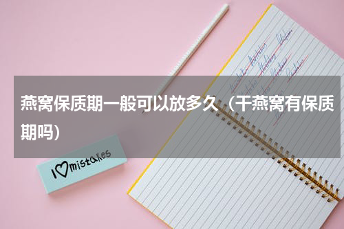燕窝保质期一般可以放多久（干燕窝有保质期吗）