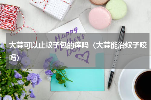 大蒜可以止蚊子包的痒吗（大蒜能治蚊子咬吗）