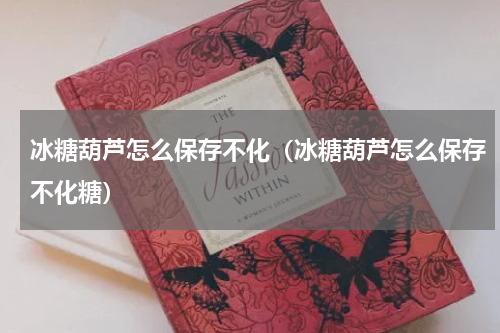 冰糖葫芦怎么保存不化（冰糖葫芦怎么保存不化糖）