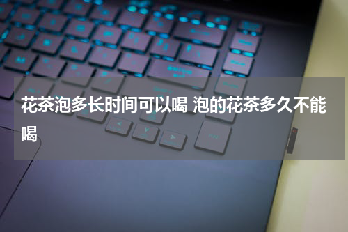 花茶泡多长时间可以喝 泡的花茶多久不能喝