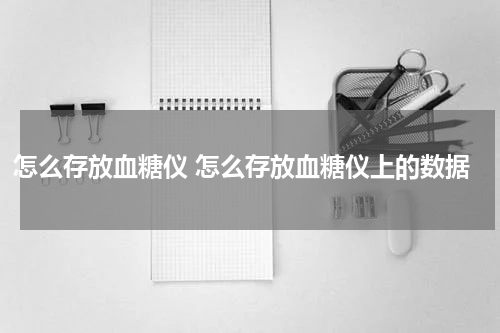 怎么存放血糖仪 怎么存放血糖仪上的数据