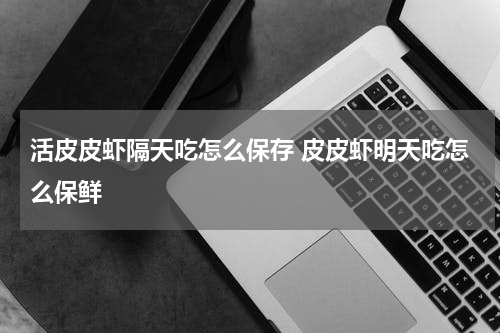 活皮皮虾隔天吃怎么保存 皮皮虾明天吃怎么保鲜