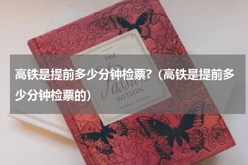 高铁是提前多少分钟检票?（高铁是提前多少分钟检票的）