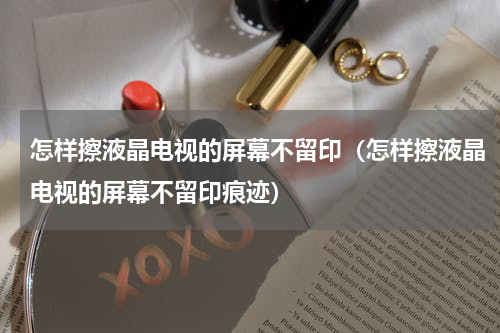怎样擦液晶电视的屏幕不留印（怎样擦液晶电视的屏幕不留印痕迹）