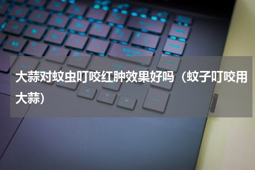 大蒜对蚊虫叮咬红肿效果好吗（蚊子叮咬用大蒜）