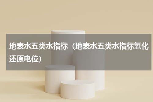 地表水五类水指标（地表水五类水指标氧化还原电位）