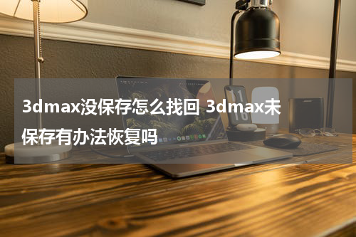 3dmax没保存怎么找回 3dmax未保存有办法恢复吗