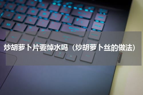 炒胡萝卜片要焯水吗（炒胡萝卜丝的做法）