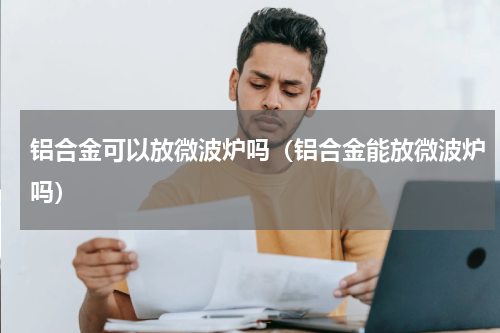 铝合金可以放微波炉吗（铝合金能放微波炉吗）