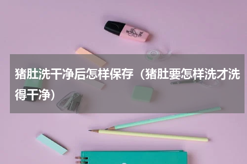 猪肚洗干净后怎样保存（猪肚要怎样洗才洗得干净）