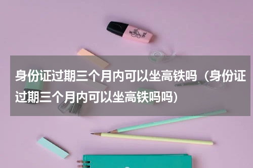 身份证过期三个月内可以坐高铁吗（身份证过期三个月内可以坐高铁吗吗）