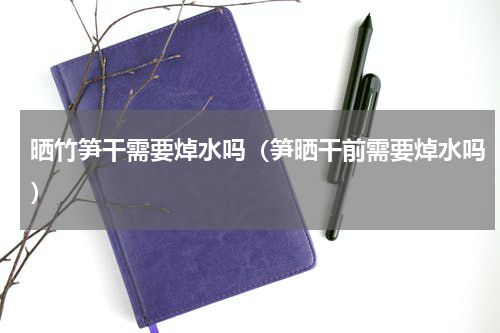 晒竹笋干需要焯水吗（笋晒干前需要焯水吗）