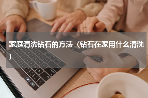 家庭清洗钻石的方法（钻石在家用什么清洗）
