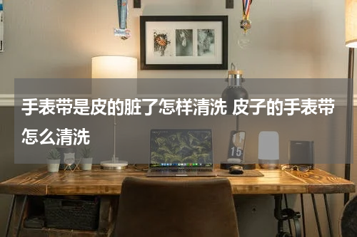 手表带是皮的脏了怎样清洗 皮子的手表带怎么清洗