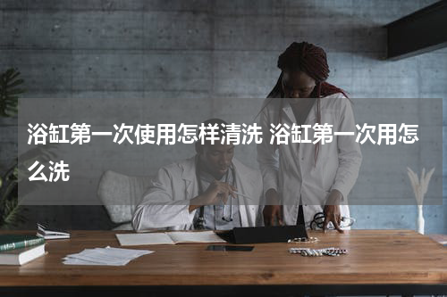 浴缸第一次使用怎样清洗 浴缸第一次用怎么洗