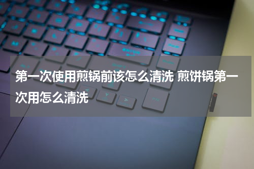 第一次使用煎锅前该怎么清洗 煎饼锅第一次用怎么清洗