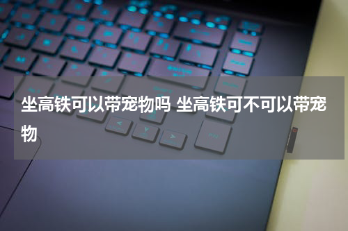 坐高铁可以带宠物吗 坐高铁可不可以带宠物