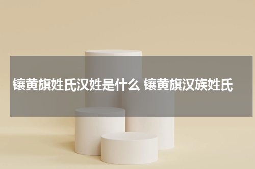 镶黄旗姓氏汉姓是什么 镶黄旗汉族姓氏