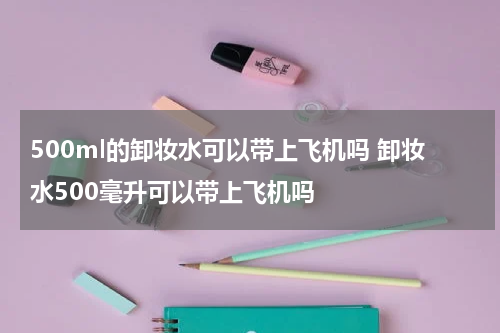 500ml的卸妆水可以带上飞机吗 卸妆水500毫升可以带上飞机吗