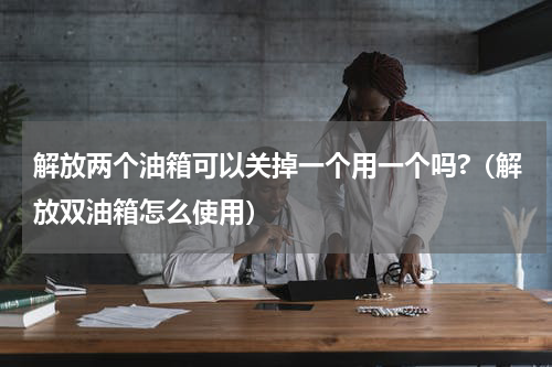 解放两个油箱可以关掉一个用一个吗?（解放双油箱怎么使用）