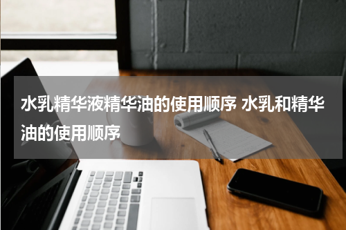 水乳精华液精华油的使用顺序 水乳和精华油的使用顺序