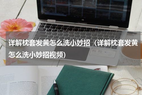 详解枕套发黄怎么洗小妙招（详解枕套发黄怎么洗小妙招视频）