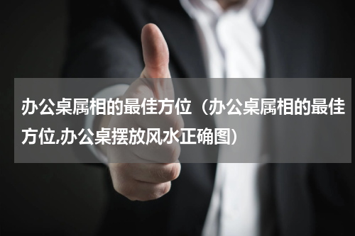 办公桌属相的最佳方位（办公桌属相的最佳方位,办公桌摆放风水正确图）