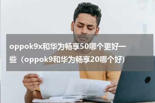 oppok9x和华为畅享50哪个更好一些（oppok9和华为畅享20哪个好）