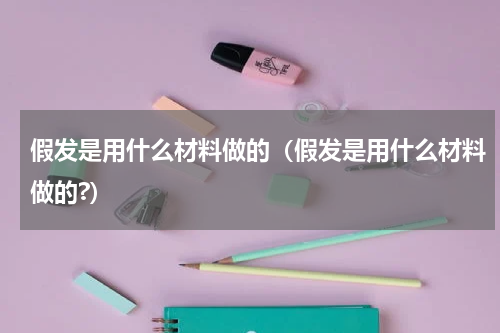 假发是用什么材料做的（假发是用什么材料做的?）