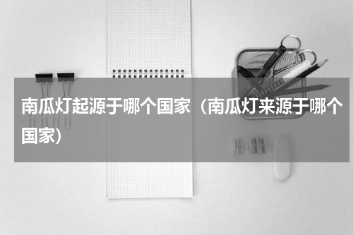 南瓜灯起源于哪个国家（南瓜灯来源于哪个国家）