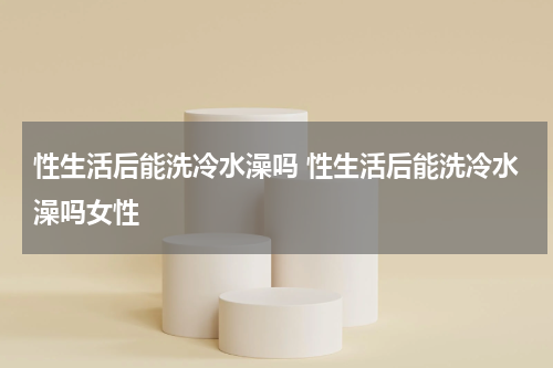 性生活后能洗冷水澡吗 性生活后能洗冷水澡吗女性