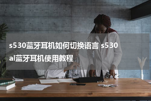 s530蓝牙耳机如何切换语言 s530al蓝牙耳机使用教程