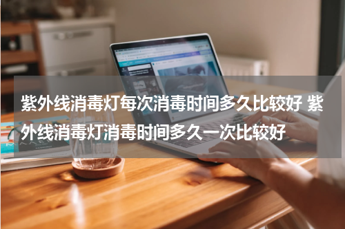 紫外线消毒灯每次消毒时间多久比较好 紫外线消毒灯消毒时间多久一次比较好