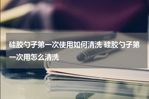 硅胶勺子第一次使用如何清洗 硅胶勺子第一次用怎么清洗